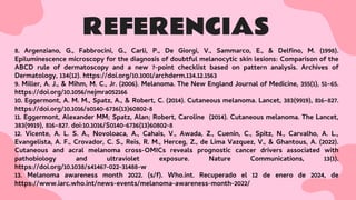REFERENCIAS
8. Argenziano, G., Fabbrocini, G., Carli, P., De Giorgi, V., Sammarco, E., & Delﬁno, M. (1998).
Epiluminescence microscopy for the diagnosis of doubtful melanocytic skin lesions: Comparison of the
ABCD rule of dermatoscopy and a new 7-point checklist based on pattern analysis. Archives of
Dermatology, 134(12). https://doi.org/10.1001/archderm.134.12.1563
9. Miller, A. J., & Mihm, M. C., Jr. (2006). Melanoma. The New England Journal of Medicine, 355(1), 51–65.
https://doi.org/10.1056/nejmra052166
10. Eggermont, A. M. M., Spatz, A., & Robert, C. (2014). Cutaneous melanoma. Lancet, 383(9919), 816–827.
https://doi.org/10.1016/s0140-6736(13)60802-8
11. Eggermont, Alexander MM; Spatz, Alan; Robert, Caroline (2014). Cutaneous melanoma. The Lancet,
383(9919), 816–827. doi:10.1016/S0140-6736(13)60802-8
12. Vicente, A. L. S. A., Novoloaca, A., Cahais, V., Awada, Z., Cuenin, C., Spitz, N., Carvalho, A. L.,
Evangelista, A. F., Crovador, C. S., Reis, R. M., Herceg, Z., de Lima Vazquez, V., & Ghantous, A. (2022).
Cutaneous and acral melanoma cross-OMICs reveals prognostic cancer drivers associated with
pathobiology and ultraviolet exposure. Nature Communications, 13(1).
https://doi.org/10.1038/s41467-022-31488-w
13. Melanoma awareness month 2022. (s/f). Who.int. Recuperado el 12 de enero de 2024, de
https://www.iarc.who.int/news-events/melanoma-awareness-month-2022/
 