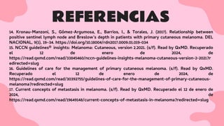 REFERENCIAS
14. Kronau-Manzoni, S., Gómez-Argumosa, E., Barrios, I., & Torales, J. (2017). Relationship between
positive sentinel lymph node and Breslow’s depth in patients with primary cutaneous melanoma. DEL
NACIONAL, 9(1), 19–34. https://doi.org/10.18004/rdn2017.0009.01.019-034
15. NCCN guidelines® insights: Melanoma: Cutaneous, version 2.2021. (s/f). Read by QxMD. Recuperado
el 12 de enero de 2024, de
https://read.qxmd.com/read/33845460/nccn-guidelines-insights-melanoma-cutaneous-version-2-2021?r
edirected=slug
16. Guidelines of care for the management of primary cutaneous melanoma. (s/f). Read by QxMD.
Recuperado el 12 de enero de 2024, de
https://read.qxmd.com/read/30392755/guidelines-of-care-for-the-management-of-primary-cutaneous-
melanoma?redirected=slug
17. Current concepts of metastasis in melanoma. (s/f). Read by QxMD. Recuperado el 12 de enero de
2024, de
https://read.qxmd.com/read/19649148/current-concepts-of-metastasis-in-melanoma?redirected=slug
 