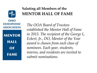 Saluting all Members of the
The OOA Board of Trustees
established the Mentor Hall of Fame
in 2013. The recipient of the George L.
Eckert, Jr., DO, Mentor of the Year
award is chosen from each class of
nominees. Each year, students,
interns, and residents are invited to
submit nominations.
MENTOR HALL OF FAME
 
