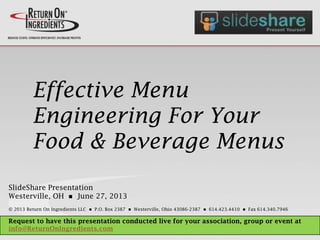 Effective Menu
Engineering For Your
Food & Beverage Menus
SlideShare Presentation
Westerville, OH n June 27, 2013
© 2013 Return On Ingredients LLC n P.O. Box 2387 n Westerville, Ohio 43086-2387 n 614.423.4410 n Fax 614.340.7946
Request to have this presentation conducted live for your association, group or event at
info@ReturnOnIngredients.com
 
