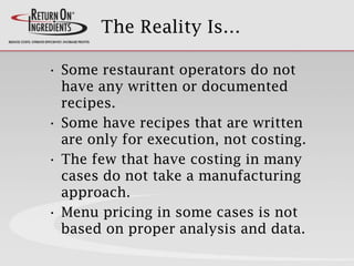 The Reality Is…
• Some restaurant operators do not
have any written or documented
recipes.
• Some have recipes that are written
are only for execution, not costing.
• The few that have costing in many
cases do not take a manufacturing
approach.
• Menu pricing in some cases is not
based on proper analysis and data.
 