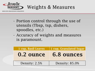 Weights & Measures
• Portion control through the use of
utensils (Tbsp, tsp, dishers,
spoodles, etc.)
• Accuracy of weights and measures
is paramount.
1 cup, Basil Leaves 1 cup, Granulated Sugar
0.2 ounce 6.8 ounces
Density: 2.5% Density: 85.0%
 