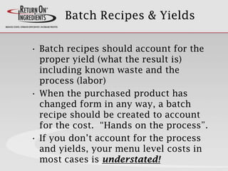 Batch Recipes & Yields
• Batch recipes should account for the
proper yield (what the result is)
including known waste and the
process (labor)
• When the purchased product has
changed form in any way, a batch
recipe should be created to account
for the cost. “Hands on the process”.
• If you don’t account for the process
and yields, your menu level costs in
most cases is understated!
 
