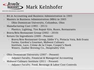 Mark Kelnhofer
• BA in Accounting and Business Administration in 1993
• Masters in Business Administration (MBA) in 2005
• Ohio Dominican University, Columbus, Ohio
• Manufacturing Cost (1993 – 2013)
• Plastics, Lighting, Tire Repair Kits, Buses, Restaurants
• Bravo/Brio Restaurant Group (2002 – 2010)
• Return On Ingredients (2009 – Present)
• Bravo/Brio Restaurant Group, Eddie V’s, Pistacia Vera, Bob Evans
Farms, Gordon’s Gourmet, Midwest Culinary
Institute, Luce, Crème de la Crepe, Cooper’s Hawk
Winery, Zauber Brewing Co., Hospitality USA
• Ohio Dominican University (2007 – Present)
• Adjunct Faculty, Financial & Managerial Accounting
• Midwest Culinary Institute (2011 – Present)
• Adjunct Faculty, Food, Beverage & Labor Cost Controls
 