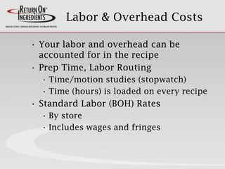 Labor & Overhead Costs
• Your labor and overhead can be
accounted for in the recipe
• Prep Time, Labor Routing
• Time/motion studies (stopwatch)
• Time (hours) is loaded on every recipe
• Standard Labor (BOH) Rates
• By store
• Includes wages and fringes
 