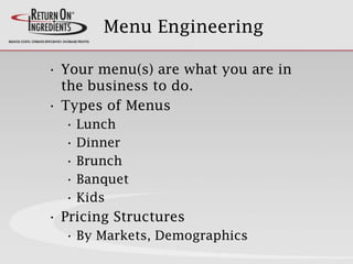 Menu Engineering
• Your menu(s) are what you are in
the business to do.
• Types of Menus
• Lunch
• Dinner
• Brunch
• Banquet
• Kids
• Pricing Structures
• By Markets, Demographics
 