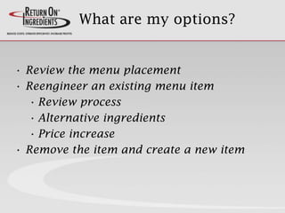 What are my options?
• Review the menu placement
• Reengineer an existing menu item
• Review process
• Alternative ingredients
• Price increase
• Remove the item and create a new item
 