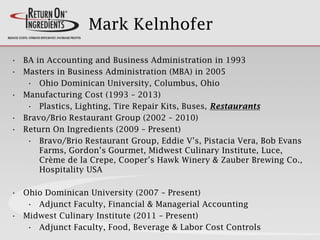 Mark Kelnhofer
• BA in Accounting and Business Administration in 1993
• Masters in Business Administration (MBA) in 2005
• Ohio Dominican University, Columbus, Ohio
• Manufacturing Cost (1993 – 2013)
• Plastics, Lighting, Tire Repair Kits, Buses, Restaurants
• Bravo/Brio Restaurant Group (2002 – 2010)
• Return On Ingredients (2009 – Present)
• Bravo/Brio Restaurant Group, Eddie V’s, Pistacia Vera, Bob Evans
Farms, Gordon’s Gourmet, Midwest Culinary Institute, Luce,
Crème de la Crepe, Cooper’s Hawk Winery & Zauber Brewing Co.,
Hospitality USA
• Ohio Dominican University (2007 – Present)
• Adjunct Faculty, Financial & Managerial Accounting
• Midwest Culinary Institute (2011 – Present)
• Adjunct Faculty, Food, Beverage & Labor Cost Controls
 