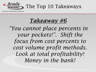 The Top 10 Takeaways
Takeaway #6
“You cannot place percents in
your pockets!”. Shift the
focus from cost percents to
cost volume profit methods.
Look at total profitability!
Money in the bank!
 