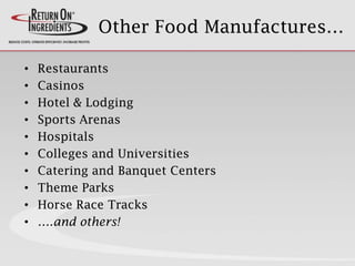 Other Food Manufactures…
• Restaurants
• Casinos
• Hotel & Lodging
• Sports Arenas
• Hospitals
• Colleges and Universities
• Catering and Banquet Centers
• Theme Parks
• Horse Race Tracks
• ….and others!
 