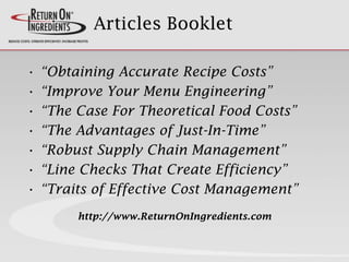 Articles Booklet
• “Obtaining Accurate Recipe Costs”
• “Improve Your Menu Engineering”
• “The Case For Theoretical Food Costs”
• “The Advantages of Just-In-Time”
• “Robust Supply Chain Management”
• “Line Checks That Create Efficiency”
• “Traits of Effective Cost Management”
http://www.ReturnOnIngredients.com
 