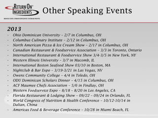 Other Speaking Events
2013
• Ohio Dominican University – 2/7 in Columbus, OH
• Columbus Culinary Institute – 2/12 in Columbus, OH
• North American Pizza & Ice Cream Show – 2/17 in Columbus, OH
• Canadian Restaurant & Foodservice Association – 3/3 in Toronto, Ontario
• International Restaurant & Foodservice Show 3/4-3/5 in New York, NY
• Western Illinois University – 3/7 in Macomb, IL
• International Boston Seafood Show 03/10 in Boston, MA
• Nightclub & Bar Expo – 3/19-3/21 in Las Vegas, NV
• Owens Community College – 4/4 in Toledo, OH
• ODU Dominican Scholars Dinner – 4/15 in Columbus, OH
• ACF Maumee Chefs Association – 5/6 in Findlay, OH
• Western Foodservice Expo – 8/18 – 8/20 in Los Angeles, CA
• Florida Restaurant & Lodging Show – 09/22 – 09/24 in Orlando, FL
• World Congress of Nutrition & Health Conference – 10/12-10/14 in
Dalian, China
• Americas Food & Beverage Conference – 10/28 in Miami Beach, FL
 