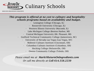 Culinary Schools
This program is offered at no cost to culinary and hospitality
schools programs based on availability and budget.
• Lexington College (Chicago, IL)
• Roosevelt University (Chicago, IL)
• Western Illinois University (Macomb, IL)
• Lake Michigan College (Benton Harbor, MI)
• Central Michigan University (Mt. Pleasant, MI)
• Guilford Technical Community College (Jamestown, NC)
• University of Nevada Las Vegas (Las Vegas, NV)
• Midwest Culinary Institute (Cincinnati, OH)
• Columbus Culinary Institute (Columbus, OH)
• Hocking College (Nelsonville, OH)
• Owens Community College (Toledo, OH)
Please email me at Mark@ReturnOnIngredients.com
Or call me directly at Cell 614.558.2239
 