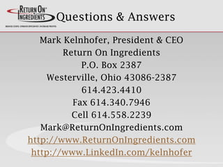 Questions & Answers
Mark Kelnhofer, President & CEO
Return On Ingredients
P.O. Box 2387
Westerville, Ohio 43086-2387
614.423.4410
Fax 614.340.7946
Cell 614.558.2239
Mark@ReturnOnIngredients.com
http://www.ReturnOnIngredients.com
http://www.LinkedIn.com/kelnhofer
 