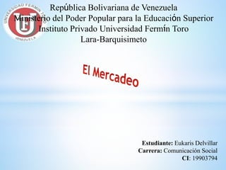 República Bolivariana de Venezuela
Ministerio del Poder Popular para la Educación Superior
Instituto Privado Universidad Fermín Toro
Lara-Barquisimeto
Estudiante: Eukaris Delvillar
Carrera: Comunicación Social
CI: 19903794
 