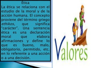Ética
La ética se relaciona con el
estudio de la moral y de la
acción humana. El concepto
proviene del término griego
ethikos, que significa
“carácter”. Una sentencia
ética es una declaración
moral que elabora
afirmaciones y define lo
que es bueno, malo,
obligatorio, permitido, etc.
en lo referente a una acción
o a una decisión.
