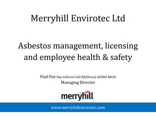 Merryhill Envirotec Ltd

Asbestos management, licensing
 and employee health & safety

     Paul Fox Dip IoD.Cert IoD BA(Hons) AIEMA MIoD
                 Managing Director




           www.merryhillenvirotec.com
 