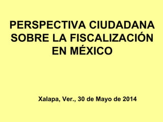 PERSPECTIVA CIUDADANA
SOBRE LA FISCALIZACIÓN
EN MÉXICO
Xalapa, Ver., 30 de Mayo de 2014
 