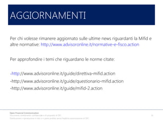 AGGIORNAMENTI
Per chi volesse rimanere aggiornato sulle ultime news riguardanti la Mifid e
altre normative: http://www.advisoronline.it/normative-e-fisco.action
Per approfondire i temi che riguardano le norme citate:
-http://www.advisoronline.it/guide/direttiva-mifid.action
-http://www.advisoronline.it/guide/questionario-mifid.action
-http://www.advisoronline.it/guide/mifid-2.action

Open Financial Communication
Documento strettamente confidenziale e di proprietà di OFC.
Distribuzione o riproduzione in toto o in parte proibita senza l'esplicita autorizzazione di OFC.

14

 