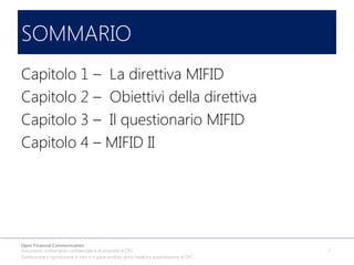 SOMMARIO
Capitolo 1 – La direttiva MIFID
Capitolo 2 – Obiettivi della direttiva
Capitolo 3 – Il questionario MIFID
Capitolo 4 – MIFID II

Open Financial Communication
Documento strettamente confidenziale e di proprietà di OFC.
Distribuzione o riproduzione in toto o in parte proibita senza l'esplicita autorizzazione di OFC.

2

 