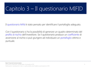 Capitolo 3 – Il questionario MIFID
Il questionario Mifid è stato pensato per identificare il portafoglio adeguato.
Con il questionario si ha la possibilità di generare un quadro determinato del
profilo di rischio dell’investitore. Se il questionario produce un coefficiente di
avversione al rischio si può giungere ad individuare un portafoglio ottimo e
puntuale.

Open Financial Communication
Documento strettamente confidenziale e di proprietà di OFC.
Distribuzione o riproduzione in toto o in parte proibita senza l'esplicita autorizzazione di OFC.

9

 