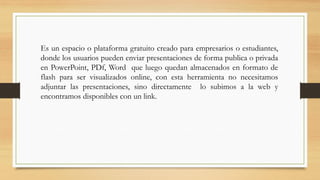 Es un espacio o plataforma gratuito creado para empresarios o estudiantes,
donde los usuarios pueden enviar presentaciones de forma publica o privada
en PowerPoint, PDf, Word que luego quedan almacenados en formato de
flash para ser visualizados online, con esta herramienta no necesitamos
adjuntar las presentaciones, sino directamente lo subimos a la web y
encontramos disponibles con un link.
 