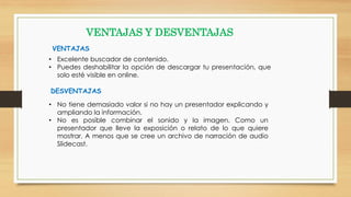 • Excelente buscador de contenido.
• Puedes deshabilitar la opción de descargar tu presentación, que
solo esté visible en online.
VENTAJAS Y DESVENTAJAS
VENTAJAS
DESVENTAJAS
• No tiene demasiado valor si no hay un presentador explicando y
ampliando la información.
• No es posible combinar el sonido y la imagen. Como un
presentador que lleve la exposición o relato de lo que quiere
mostrar. A menos que se cree un archivo de narración de audio
Slidecast.
 