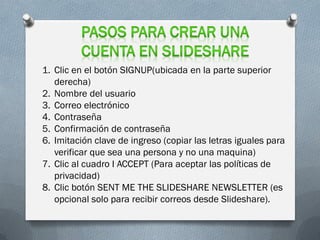 1. Clic en el botón SIGNUP(ubicada en la parte superior
   derecha)
2. Nombre del usuario
3. Correo electrónico
4. Contraseña
5. Confirmación de contraseña
6. Imitación clave de ingreso (copiar las letras iguales para
   verificar que sea una persona y no una maquina)
7. Clic al cuadro I ACCEPT (Para aceptar las políticas de
   privacidad)
8. Clic botón SENT ME THE SLIDESHARE NEWSLETTER (es
   opcional solo para recibir correos desde Slideshare).
 