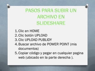 1. Clic en HOME
2. Clic botón UPLOAD
3. Clic UPLOAD PUBLIDY
4. Buscar archivo de POWER POINT (mis
   documentos)
5. Copiar código y pegar en cualquier pagina
   web (ubicado en la parte derecha ).
 