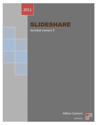 SLIDESHAREAcividad número 92011Milton Cantero28/06/2011<br />SLIDESHARE<br />¿Qué podríamos hacer con Slideshare? <br />¿Puede ser útil? <br />¿Para qué? <br />¿Cómo se relaciona esta aplicación con otras que nos ofrece la Web 2.0? <br />¿Pueden enriquecerse entre sí? <br />¿De qué manera? <br />Agregar un slideshare en su blog de aula<br />Publicarlo en el sector comentarios de este blog<br />Podemos publicar, ver, compartir, intercambiar y socializar presentaciones, tanto propias como de otros autores.<br />Esta aplicación de web 2.0 es muy útil, puesto que nos permite administrar una cuenta donde archivar, publicar y difundir muestras presentaciones.<br />Los beneficios de este servicio radican en la alternativa de compartir sin necesidad de adjuntar archivos pesados en nuestros mails, publicarlos en un sitio web o blog.<br />Todas las alplicaciones web 2.0 se relacionan en que todos tienen como objetivo compartir archivos, aplicaciones,informacion, etc. Ejemplos: Wikipedia, blogger, slideshare, calameo, etc.<br />Si se pueden enrriquexerse entre si.<br />Ejemplo: en algun blogger se puede publicar informacion de wikipedia, calameo, o slideshare.<br />