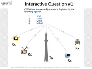 Interactive Question #1
 Which Antenna configuration is depicted by the
following figure?
1.
2.
3.
4.

SISO
SIMO
MISO
MIMO

Rx

Rx

Rx

Tx

Rx

Copyright © USPurtek LLC, 2012 All Rights Reserved. No part of this publication may be reproduced without the prior written permission of USPurtek LLC, uspurtek.com

 