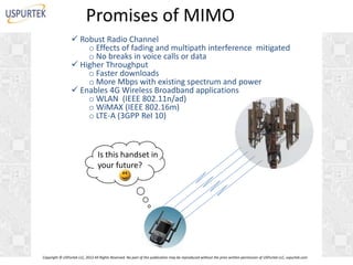 Promises of MIMO
 Robust Radio Channel
o Effects of fading and multipath interference mitigated
o No breaks in voice calls or data
 Higher Throughput
o Faster downloads
o More Mbps with existing spectrum and power
 Enables 4G Wireless Broadband applications
o WLAN (IEEE 802.11n/ad)
o WiMAX (IEEE 802.16m)
o LTE-A (3GPP Rel 10)

Is this handset in
I
your future?

Copyright © USPurtek LLC, 2012 All Rights Reserved. No part of this publication may be reproduced without the prior written permission of USPurtek LLC, uspurtek.com

 