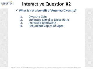 Interactive Question #2
 What is not a benefit of Antenna Diversity?
1.
2.
3.
4.

Diversity Gain
Enhanced Signal to Noise Ratio
Increased Bandwidth
Redundant Copies of Signal

Copyright © USPurtek LLC, 2012 All Rights Reserved. No part of this publication may be reproduced without the prior written permission of USPurtek LLC, uspurtek.com

 