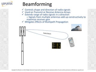 Beamforming
 Controls shape and direction of radio signals
 Used on Transmit or Receive Antenna Arrays
 Extends range of radio signals in a direction
o Signals from multiple antennas add up constructively to
maximize receiver gain
 Mitigates Effects of Multipath Propagation

Copyright © USPurtek LLC, 2012 All Rights Reserved. No part of this publication may be reproduced without the prior written permission of USPurtek LLC, uspurtek.com

 
