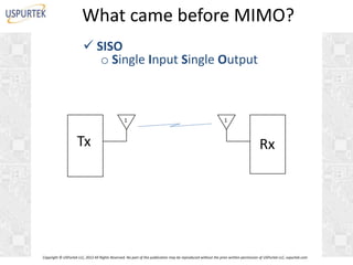 What came before MIMO?
 SISO
o Single Input Single Output

1

Tx

1

Rx

Copyright © USPurtek LLC, 2012 All Rights Reserved. No part of this publication may be reproduced without the prior written permission of USPurtek LLC, uspurtek.com

 