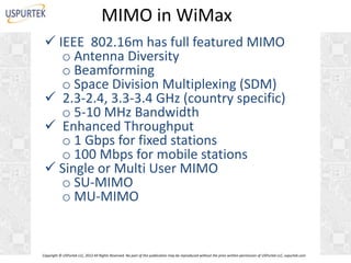 MIMO in WiMax
 IEEE 802.16m has full featured MIMO
o Antenna Diversity
o Beamforming
o Space Division Multiplexing (SDM)
 2.3-2.4, 3.3-3.4 GHz (country specific)
o 5-10 MHz Bandwidth
 Enhanced Throughput
o 1 Gbps for fixed stations
o 100 Mbps for mobile stations
 Single or Multi User MIMO
o SU-MIMO
o MU-MIMO

Copyright © USPurtek LLC, 2012 All Rights Reserved. No part of this publication may be reproduced without the prior written permission of USPurtek LLC, uspurtek.com

 