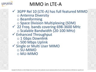 MIMO in LTE-A
 3GPP Rel 10 (LTE-A) has full featured MIMO
o Antenna Diversity
o Beamforming
o Space Division Multiplexing (SDM)
 22 Freq. bands covering 698-3600 MHz
o Scalable Bandwidth (20-100 MHz)
 Enhanced Throughput
o 1 Gbps Downlink
o 500 Mbps Uplink
 Single or Multi User MIMO
o SU-MIMO
o MU-MIMO

Copyright © USPurtek LLC, 2012 All Rights Reserved. No part of this publication may be reproduced without the prior written permission of USPurtek LLC, uspurtek.com

 