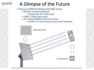A Glimpse of the Future
 Massive MIMO & WiGig (IEEE 802.11ad)
o 60 GHz unlicensed band
– 4 channels of 2 GHz each
o Upto 7 Gbps data rates
o mm Wave MIMO Antenna Arrays
– small λ ( 5 mm) means very small antenna
256 elements

16 elements

Copyright © USPurtek LLC, 2012 All Rights Reserved. No part of this publication may be reproduced without the prior written permission of USPurtek LLC, uspurtek.com

 