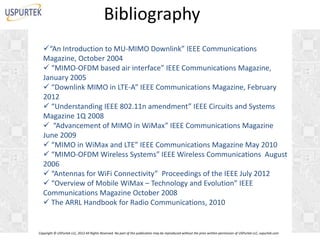 Bibliography
“An Introduction to MU-MIMO Downlink” IEEE Communications
Magazine, October 2004
 “MIMO-OFDM based air interface” IEEE Communications Magazine,
January 2005
 “Downlink MIMO in LTE-A” IEEE Communications Magazine, February
2012
 “Understanding IEEE 802.11n amendment” IEEE Circuits and Systems
Magazine 1Q 2008
 “Advancement of MIMO in WiMax” IEEE Communications Magazine
June 2009
 “MIMO in WiMax and LTE” IEEE Communications Magazine May 2010
 “MIMO-OFDM Wireless Systems” IEEE Wireless Communications August
2006
 “Antennas for WiFi Connectivity” Proceedings of the IEEE July 2012
 “Overview of Mobile WiMax – Technology and Evolution” IEEE
Communications Magazine October 2008
 The ARRL Handbook for Radio Communications, 2010

Copyright © USPurtek LLC, 2012 All Rights Reserved. No part of this publication may be reproduced without the prior written permission of USPurtek LLC, uspurtek.com

 