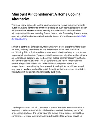 Mini Split Air Conditioner: A Home Cooling
Alternative
There are many options to cooling your home during the warm summer months
but choosing the right method without creating an over-bearing electricity bill can
be very difficult. Most consumers are only aware of central air conditioners,
window air conditioners, or ceiling fans as their options for cooling. There is a new
alternative that has been growing in popularity over the last few years, Mini Split
Air Conditioners.


Similar to central air conditioners, these units have a split design but make use of
air ducts, allowing the units to be less expensive to install than central air
conditioning. Mini split air conditioners are a cost effective choice in comparison
to central air conditioning. They are typically more expensive than wall or window
air conditioners but allow you the benefit of cooling several rooms in your home.
Also another benefit of a mini split air condition is the ability to control each
room’s temperature individually unlike a central air system, which a set
temperature is maintained by the main unit. A mini split air conditioner would
also need a HVAC professional to install the unit, similar to a central air unit, but
without any of the complicated and costly duct-work.




The design of a mini split air conditioner is similar to that of a central air unit. It
has an air condenser which is installed on the outside of the home, by a HVAC
professional, and since the compressor sits outside the residence, mini split air
conditioners are very quiet and much less disruptive than window or wall air
 
