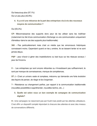 Oui beaucoup plus (57,1%)
Oui un peu plus (42,9%)

   4. Il y a-t-il une réticence de la part des entreprises vis-à-vis des nouveaux
      moyens de communication ?

Oui (83,3%)

CP- Méconnaissance des supports donc peur de les utiliser sans les maîtriser
(notamment du fait d'une communication d'échange vs une communication uniquement
d'émetteur dans le cas des supports plus traditionnelle)

360 - Pas particulièrement mais c'est un média que les annonceurs historiques
connaissent moins. Cependant quand on les y amène, ils se laissent tenter et ne sont
jamais déçus.

P&P - peur d'avoir à gérer des insatisfactions ou bad buzz sur les réseuax sociaux /
peur de l'inconnu



V - Les entreprises qui sont encore réticentes ou n'investissent pas suffisamment, le
sont par manque de connaissances, manque de compétences.

ST J - C’est un univers vaste et complexe, méconnu qui demande une forte évolution
des façons de penser, de réagir et de s'organiser.

? - Résistance au changement parfois, par rapport à la communication traditionnelle
(nouvelles possibilités à appréhender, nouvelles techno, etc...)

   5. Quelle est selon vous un bon exemple de campagne de communication
      digitale?

H - Une campagne ne raisonnant pas par l'outil mais plutôt par les attentes utilisateurs.
C’est offrir un dispositif complet répondant à chacune des attentes et avec des niveaux
de conversations différents.
 