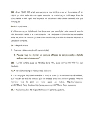 360 - Euro RSCG 360 a fait une campagne pour Athéna, avec un film making off en
digital qui c'est avéré être un appui essentiel de la campagne d'affichage. Chez la
concurrence le film Tipex mis en place par Buzzman a été l'année dernière plus que
remarquée

P&P - La prochaine…

V - Une campagne digitale qui n'est justement pas que digital mais connecté avec le
réel, les autres média et le point de vente. Une campagne qui multiplie les passerelles
entre les points de contacts pour raconter une histoire plus riche et offre une expérience
utilisateur complète.

St J - Pepsi Refresh

? - Orangina (alliance print - affichage / digital)

   6. Pouvez-vous me donner un exemple efficace de communication digitale
       réalisée par votre agence ?

360 - Le film Athéna avec les Athlètes de la FFA, avec environ 800 000 vues sur
Youtube.

P&P - le webmarketing de l'aéroport de bordeaux

V - La campagne de (re)lancement de la marque Murat qui a commencé sur Facebook,
sur Youtube et dans le réseaux puis en Presse avec une annonce presse Print qui
renvoyer    vers    le   point    de    vente    grace   au   mobile.   http://www.agence-
v.fr/CP/Murat_Paris_Casting/ http://www.agence-v.fr/CP/Murat_Paris_Annonce/

St J - Aquitaine Action 16-25 pour le Conseil régional d'Aquitaine.
 
