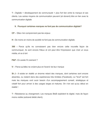 ? - Digitale = développement de communauté + plus fort lien entre la marque et ses
clients. Les autres moyens de communication peuvent (et doivent) être en lien avec la
communication digitale


    9. Pourquoi certaines marques ne font pas de communication digitale?


CP - Elles n'en comprennent pas les enjeux


H - De moins en moins de société ne font pas de communication digitale.


360 - Parce qu'ils ne connaissent pas bien encore cette nouvelle façon de
communiquer, ils sont encore frileux et ont peut être l'impression que c'est un sous
média, et ce à tort


P&P - En existe t'il vraiment ?


V - Parce qu'elles ne croient plus en l'avenir de leur marque


St J - Il existe en réalité un énorme retard des marques, dont certaines sont encore
absentes, ou restent dans des expériences très limitées (Facebook). Le "bruit" est fort
mais les marques vont avoir besoin d'un accompagnement conseil, stratégique et
créatif fort pour arriver à des usages larges et matures. On n’en est qu’au début en
réalité !


? - Résistance au changement. Les marques BtoB exploitent le digital, mais de façon
moins visible (extranet dédié client).
 