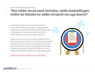 Een andere belangrijke vraag is

‘Wat willen we als merk bereiken; welke doelstellingen
willen we behalen en welke rol speelt een app daarin?’


Als je hier niet direct een antwoord op hebt,
zou je jezelf af kunnen vragen of een app wel de
aangewezen mobiele oplossing is. Misschien is het
verstandiger je eerst op de website te richten,
mocht deze nog niet mobielvriendelijk zijn.

Alhoewel slechts 5% van de online tijdsbesteding
naar websites gaat, worden er wel veel meer websites
bezocht dan dat er apps worden gebruikt. Dit komt
omdat twee derde van de apps die gebruikt worden
uitgaan naar de top-10 apps. Het hebben van een
mobielvriendelijke website is dus zeker belangrijk!

Bekijk hier het hele onderzoek van TNS NIPO




         We are a digital creative agency
 