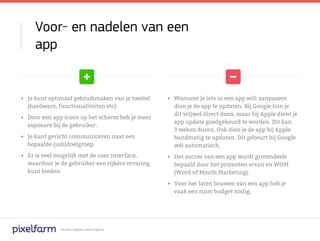 Voor- en nadelen van een
     app


•	 Je kunt optimaal gebruikmaken van je toestel    •	 Wanneer je iets in een app wilt aanpassen
   (hardware, functionaliteiten etc).                 dien je de app te updaten. Bij Google kun je
                                                      dit vrijwel direct doen, maar bij Apple dient je
•	 Door een app icoon op het scherm heb je meer
                                                      app update goedgekeurd te worden. Dit kan
   exposure bij de gebruiker. 	
                                                      3 weken duren. Ook dien je de app bij Apple
•	 Je kunt gericht communiceren naar een              handmatig te updaten. Dit gebeurt bij Google
   bepaalde (sub)doelgroep.                           wél automatisch.
•	 Er is veel mogelijk met de user interface,      •	 Het succes van een app wordt grotendeels
   waardoor je de gebruiker een rijkere ervaring      bepaald door het promoten ervan en WOM
   kunt bieden.                                       (Word of Mouth Marketing).

                                                   •	 Voor het laten bouwen van een app heb je
                                                      vaak een ruim budget nodig.




              We are a digital creative agency
 
