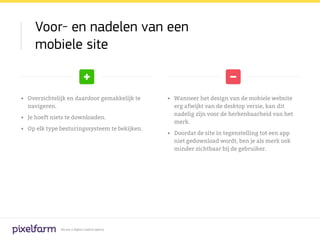 Voor- en nadelen van een
     mobiele site


•	 Overzichtelijk en daardoor gemakkelijk te      •	 Wanneer het design van de mobiele website
   navigeren.                                        erg afwijkt van de desktop versie, kan dit
                                                     nadelig zijn voor de herkenbaarheid van het
•	 Je hoeft niets te downloaden.
                                                     merk.
•	 Op elk type besturingssysteem te bekijken.
                                                  •	 Doordat de site in tegenstelling tot een app
                                                     niet gedownload wordt, ben je als merk ook
                                                     minder zichtbaar bij de gebruiker.




               We are a digital creative agency
 