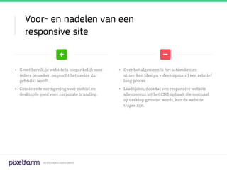 Voor- en nadelen van een
     responsive site


•	 Groot bereik; je website is toegankelijk voor   •	 Over het algemeen is het uitdenken en
   iedere bezoeker, ongeacht het device dat           uitwerken (design + development) een relatief
   gebruikt wordt.                                    lang proces.

•	 Consistente vormgeving voor mobiel en           •	 Laadtijden; doordat een responsive website
   desktop is goed voor corporate branding.           alle content uit het CMS ophaalt die normaal
                                                      op desktop getoond wordt, kan de website
                                                      trager zijn.




               We are a digital creative agency
 