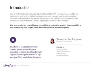Introductie
Van de Nederlandse bevolking (13+) gebruikt inmiddels 37% een smartphone en 18% een
tablet om te internetten. Dit betekent dat steeds meer mensen jouw website bezoeken
met verschillende devices. Aangezien het ons opvalt dat veel bedrijven nog geen mobiel-
vriendelijke website hebben, delen we bij deze graag wat informatie en tips.

Wat is nu precies het verschil tussen een mobiele en responsive website? En wanneer kies je
voor een app? Op deze vragen zullen we in deze presentatie antwoord geven.




 “
                                                           Sanne van den Barselaar
                                                           Marketing & Communicatie



Pixelfarm is een digitaal creatief                         Pixelfarm
bureau, gespecialiseerd in web,                            Bijdorp-Oost 42
mobiel en social media. Wij geloven in                     2992 LA Barendrecht
                                                           0180 642 060
digitale oplossingen die relevant zijn                     www.pixelfarm.nl
voor zowel het merk als de doelgroep.



         We are a digital creative agency
 