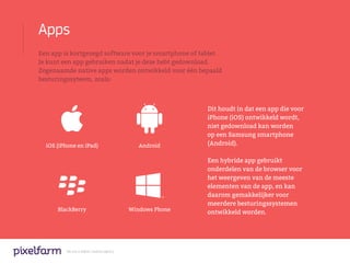 Apps
Een app is kortgezegd software voor je smartphone of tablet.
Je kunt een app gebruiken nadat je deze hebt gedownload.
Zogenaamde native apps worden ontwikkeld voor één bepaald
besturingssyteem, zoals:



                                                            Dit houdt in dat een app die voor
                                                            iPhone (iOS) ontwikkeld wordt,
                                                            niet gedownload kan worden
                                                            op een Samsung smartphone
  iOS (iPhone en iPad)                         Android      (Android).

                                                            Een hybride app gebruikt
                                                            onderdelen van de browser voor
                                                            het weergeven van de meeste
                                                            elementen van de app, en kan
                                                            daarom gemakkelijker voor
                                                            meerdere besturingssystemen
      BlackBerry                            Windows Phone
                                                            ontwikkeld worden.




         We are a digital creative agency
 