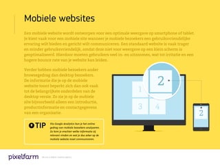 Mobiele websites
Een mobiele website wordt ontworpen voor een optimale weergave op smartphone of tablet.
Je kiest vaak voor een mobiele site wanneer je mobiele bezoekers een gebruiksvriendelijke
ervaring wilt bieden en gericht wilt communiceren. Een standaard website is vaak trager
en minder gebruiksvriendelijk, omdat deze niet voor weergave op een klein scherm is
geoptimaliseerd. Hierdoor moeten gebruikers veel in- en uitzoomen, wat tot irritatie en een
hogere bounce rate van je website kan leiden.

Verder hebben mobiele bezoekers ander
browsegedrag dan desktop bezoekers.
De informatie die je op de mobiele
website toont beperkt zich dan ook vaak
tot de belangrijkste onderdelen van de
desktop versie. Zo zie je op de mobiele
site bijvoorbeeld alleen een introductie,
productinformatie en contactgegevens
van een organisatie.


      TIP        Via Google Analytics kun je het online
                 gedrag van mobiele bezoekers analyseren.
                 Zo kom je erachter welke informatie zij
                 relevant vinden en wat je dus zeker op de
                 mobiele website moet communiceren.




         We are a digital creative agency
 